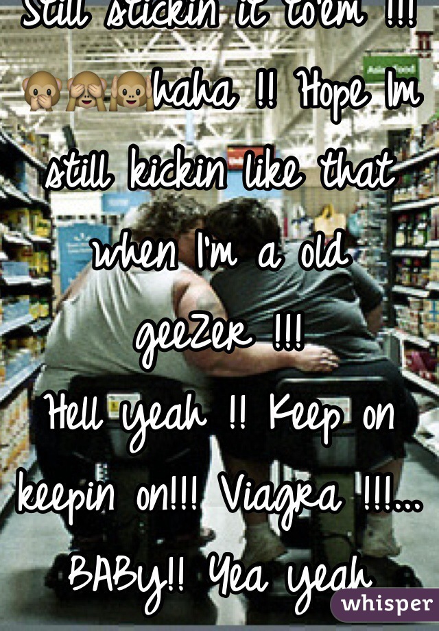 Still stickin it to'em !!! 🙊🙈🙉haha !! Hope Im still kickin like that when I'm a old geeZer !!! 
Hell yeah !! Keep on keepin on!!! Viagra !!!... BABy!! Yea yeah 
