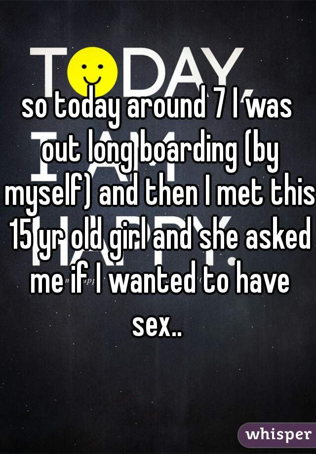 so today around 7 I was out long boarding (by myself) and then I met this 15 yr old girl and she asked me if I wanted to have sex.. 