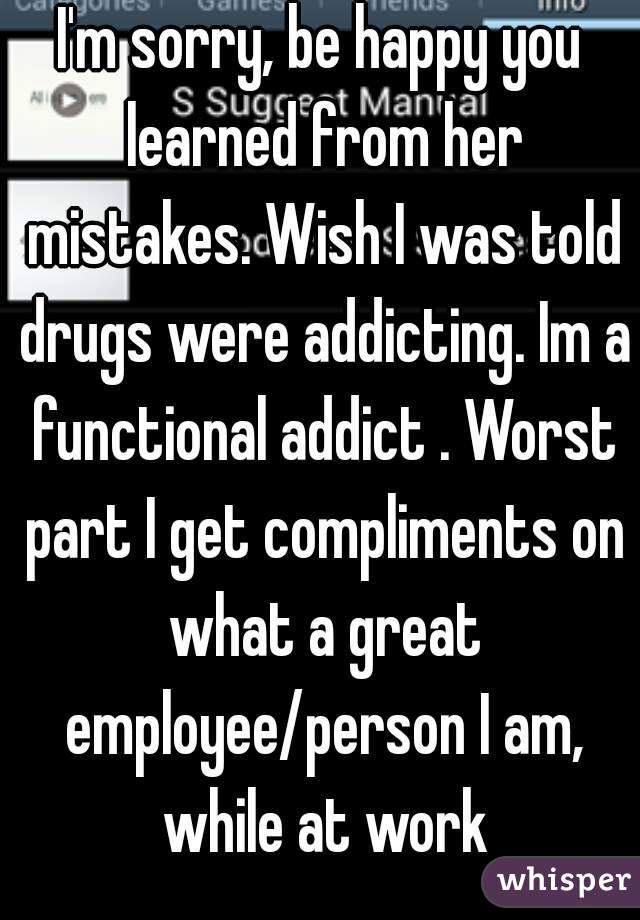 I'm sorry, be happy you learned from her mistakes. Wish I was told drugs were addicting. Im a functional addict . Worst part I get compliments on what a great employee/person I am, while at work
