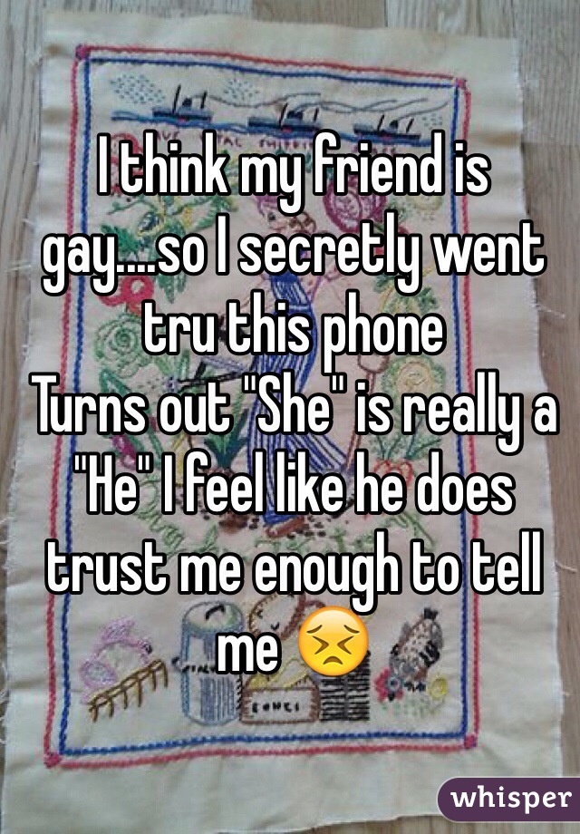 I think my friend is gay....so I secretly went tru this phone 
Turns out "She" is really a "He" I feel like he does trust me enough to tell me 😣