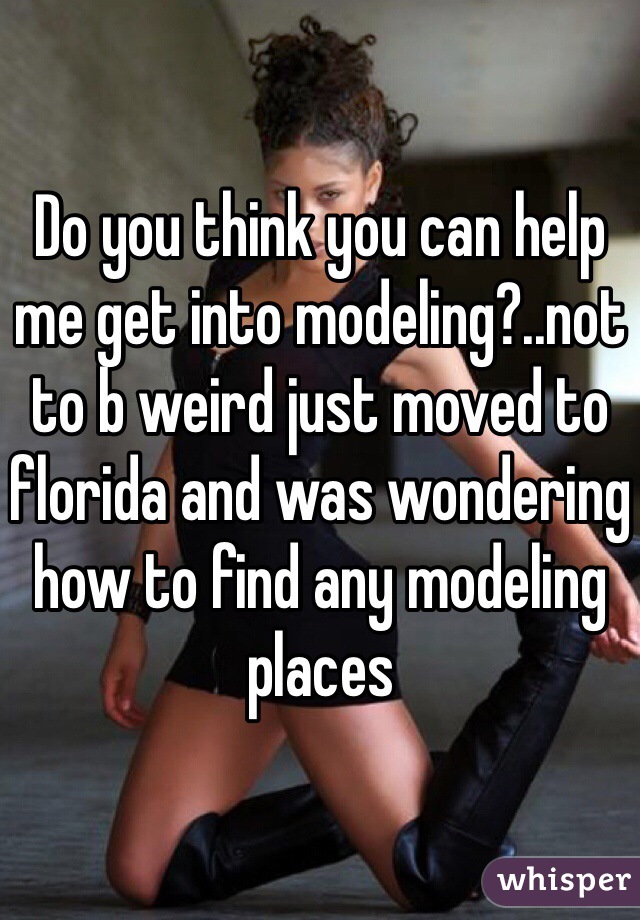 Do you think you can help me get into modeling?..not to b weird just moved to florida and was wondering how to find any modeling places