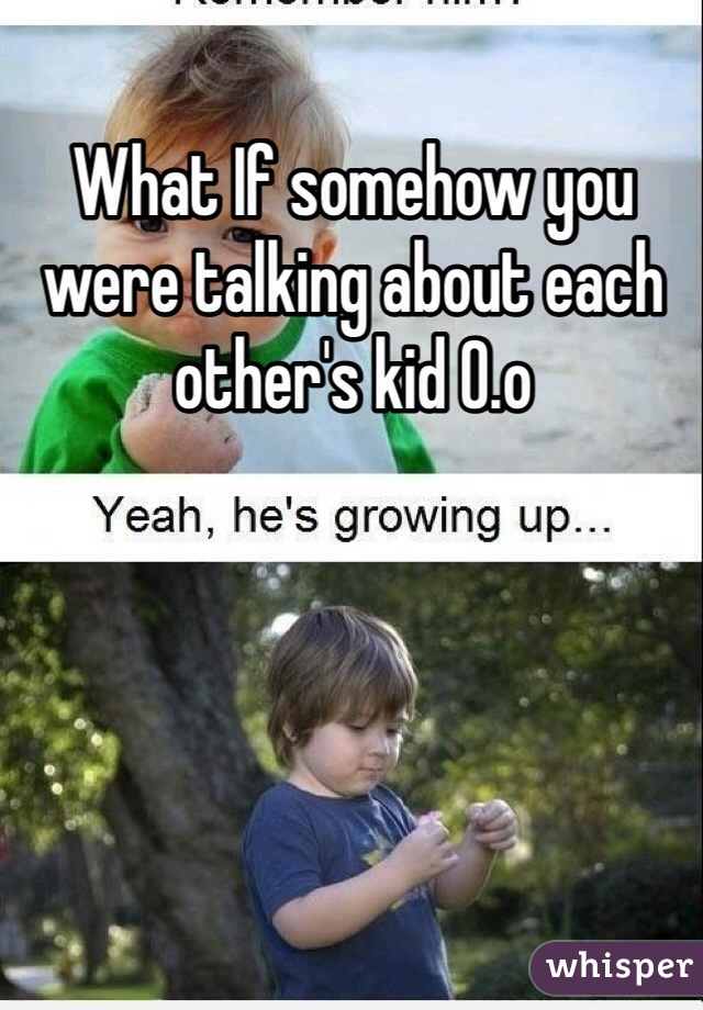 What If somehow you were talking about each other's kid 0.o