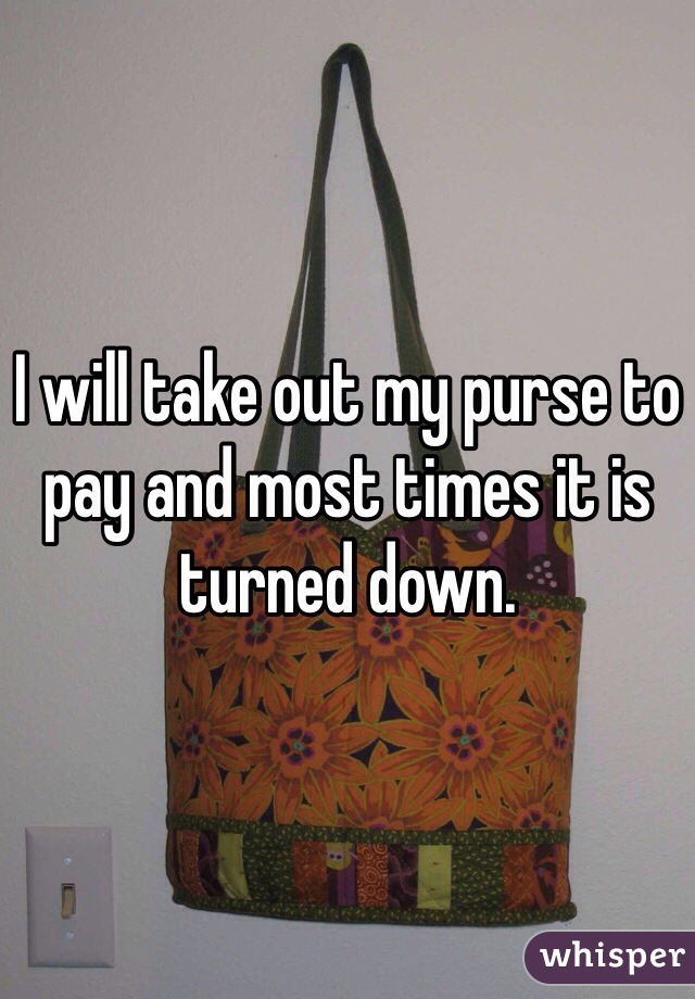 I will take out my purse to pay and most times it is turned down.