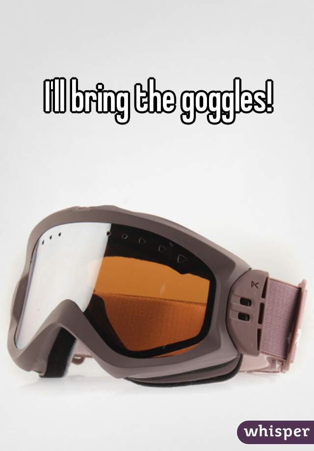 I'll bring the goggles!