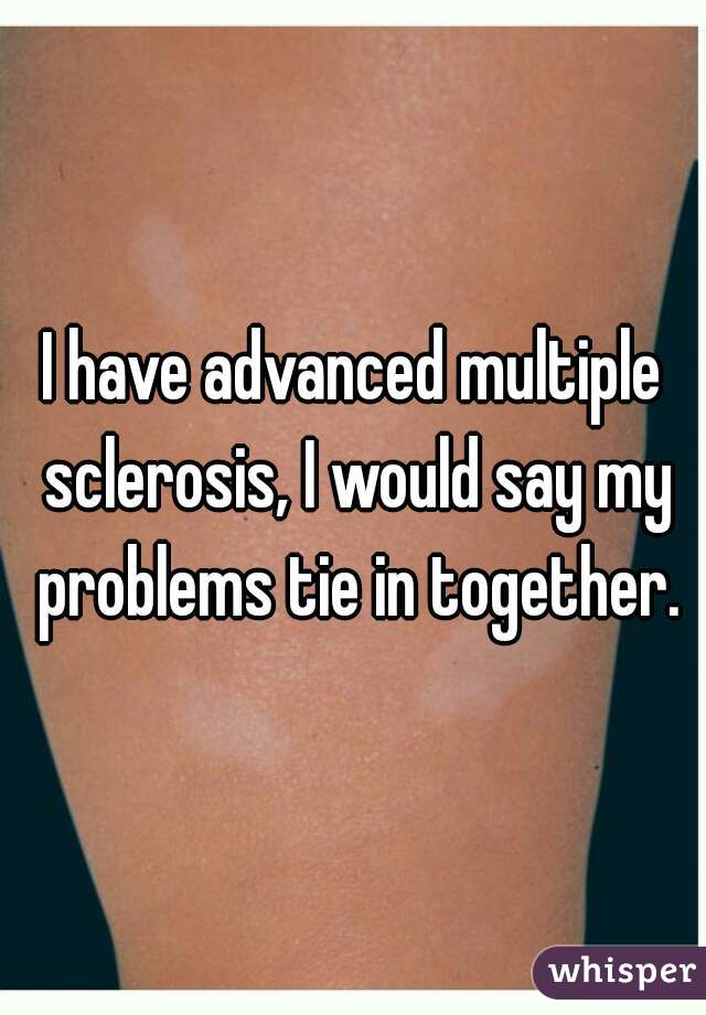I have advanced multiple sclerosis, I would say my problems tie in together.