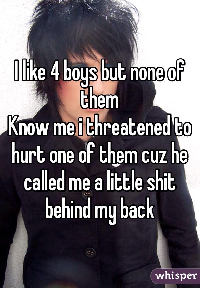 I like 4 boys but none of them 
Know me i threatened to hurt one of them cuz he called me a little shit behind my back