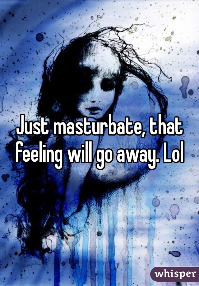 Just masturbate, that feeling will go away. Lol