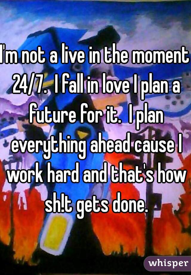 I'm not a live in the moment 24/7.  I fall in love I plan a future for it.  I plan everything ahead cause I work hard and that's how sh!t gets done.