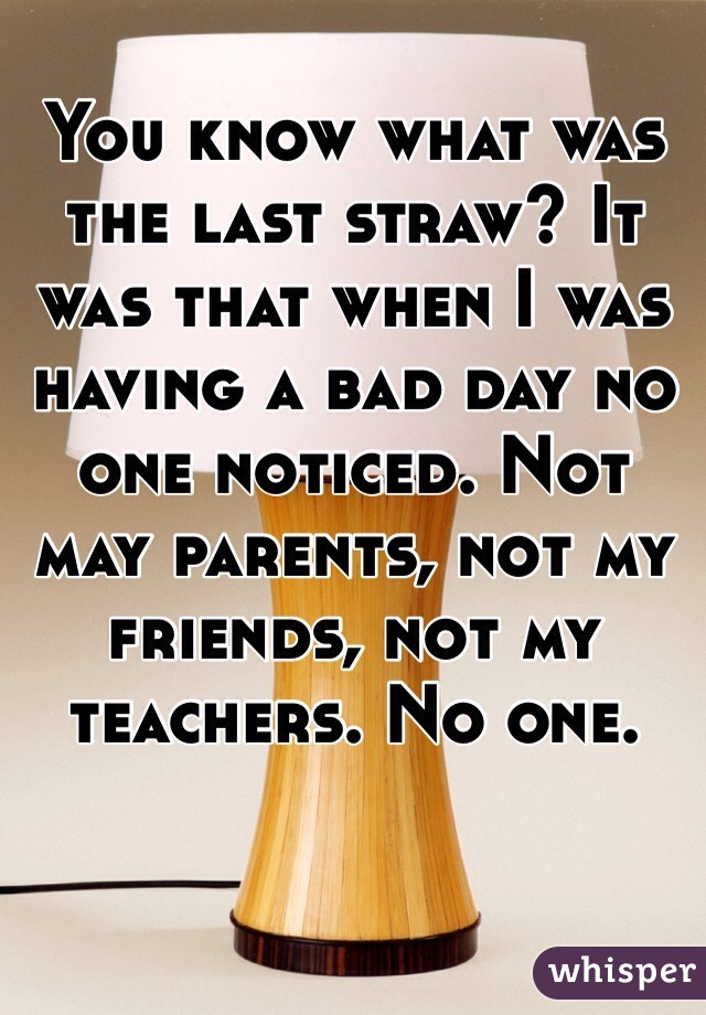 You know what was the last straw? It was that when I was having a bad day no one noticed. Not may parents, not my friends, not my teachers. No one. 