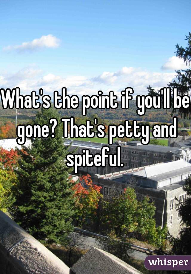 What's the point if you'll be gone? That's petty and spiteful. 