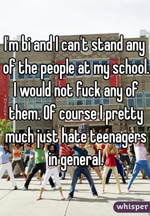 I'm bi and I can't stand any of the people at my school. I would not fuck any of them. Of course I pretty much just hate teenagers in general.