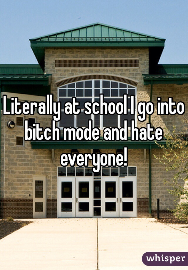 Literally at school I go into bitch mode and hate everyone!