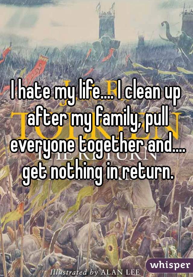 I hate my life.... I clean up after my family, pull everyone together and.... get nothing in return.