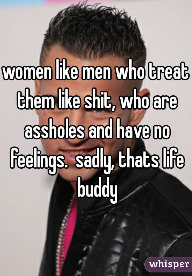 women like men who treat them like shit, who are assholes and have no feelings.  sadly, thats life buddy