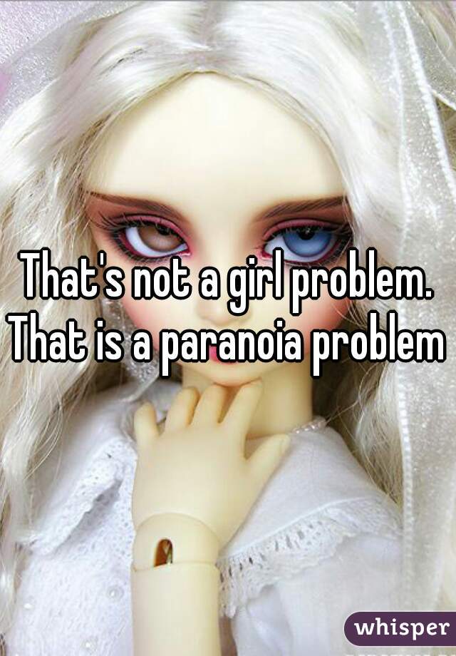 That's not a girl problem. That is a paranoia problem 