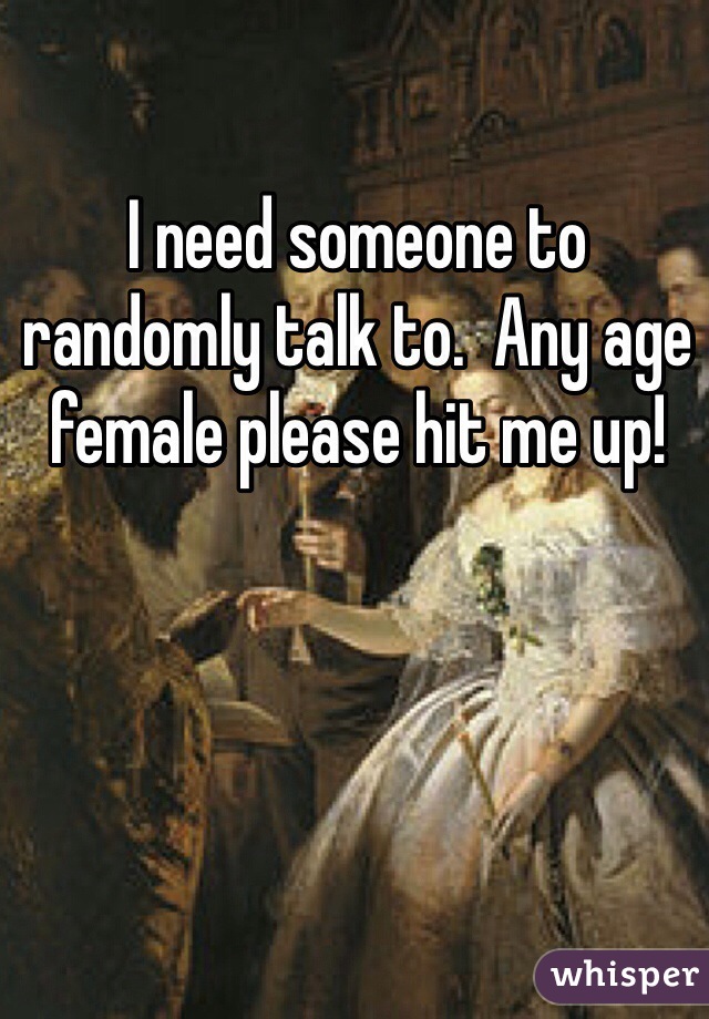 I need someone to randomly talk to.  Any age female please hit me up!