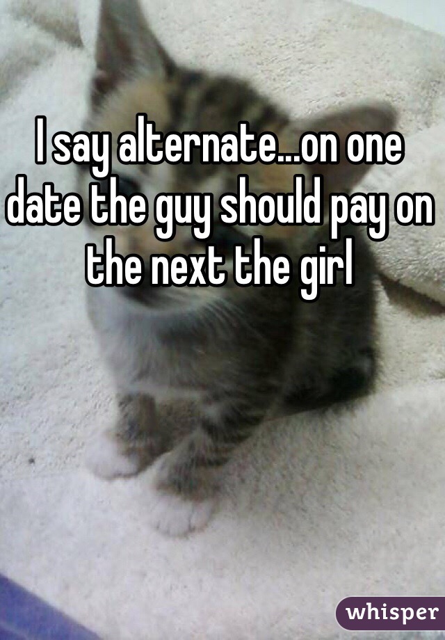 I say alternate...on one date the guy should pay on the next the girl