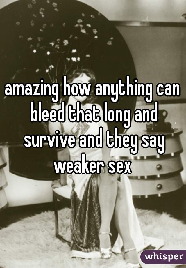 amazing how anything can bleed that long and survive and they say weaker sex 