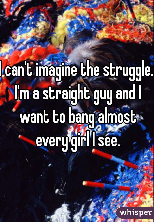 I can't imagine the struggle. I'm a straight guy and I want to bang almost every girl I see.