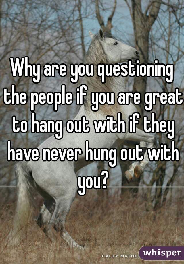 Why are you questioning the people if you are great to hang out with if they have never hung out with you?