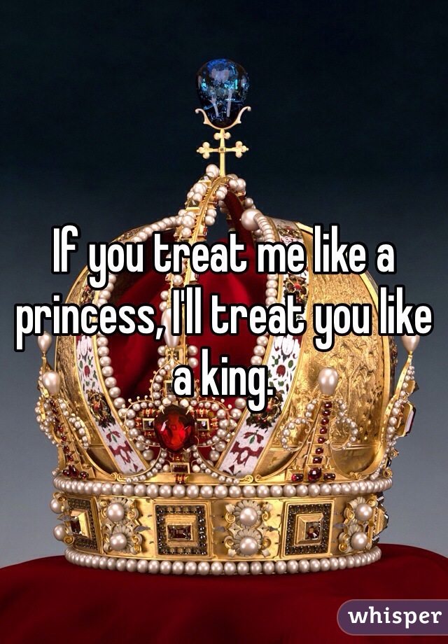 If you treat me like a princess, I'll treat you like a king.