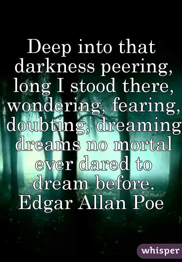 Deep into that darkness peering, long I stood there, wondering, fearing, doubting, dreaming dreams no mortal ever dared to dream before.

Edgar Allan Poe