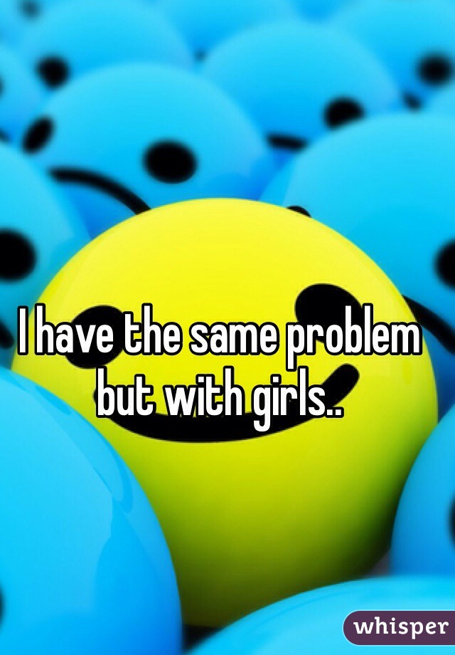 I have the same problem but with girls.. 
