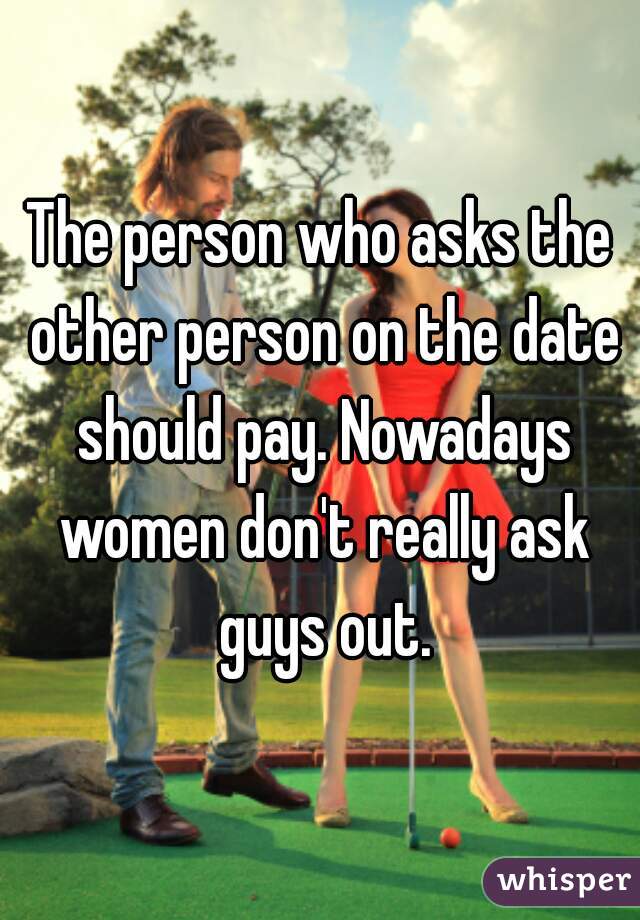 The person who asks the other person on the date should pay. Nowadays women don't really ask guys out.