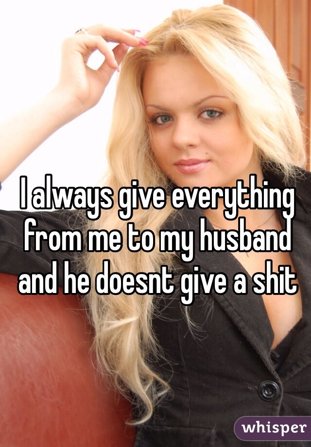 I always give everything from me to my husband and he doesnt give a shit   
