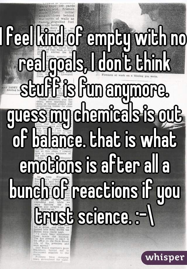 I feel kind of empty with no real goals, I don't think stuff is fun anymore. guess my chemicals is out of balance. that is what emotions is after all a bunch of reactions if you trust science. :-\