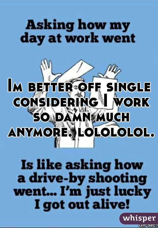 Im better off single considering I work so damn much anymore. lolololol. 
