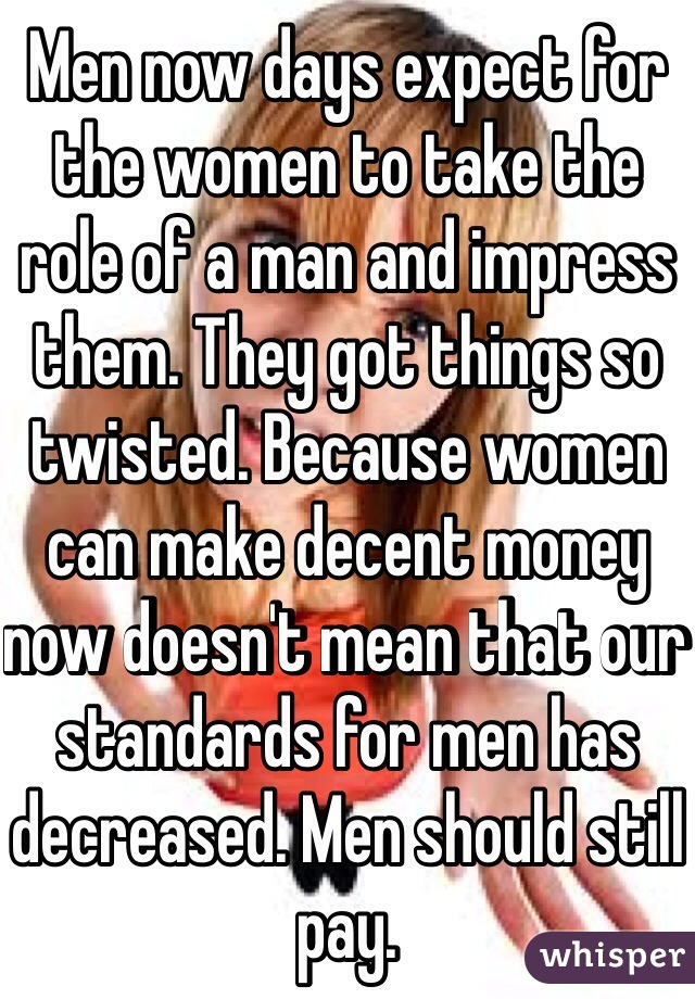 Men now days expect for the women to take the role of a man and impress them. They got things so twisted. Because women can make decent money now doesn't mean that our standards for men has decreased. Men should still pay.