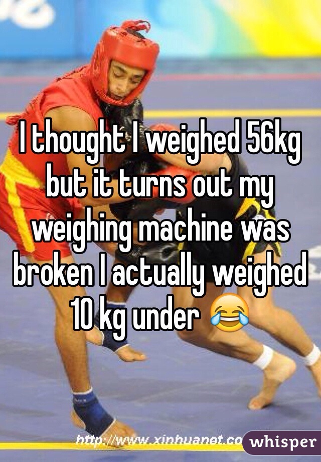 I thought I weighed 56kg but it turns out my weighing machine was broken I actually weighed 10 kg under 😂