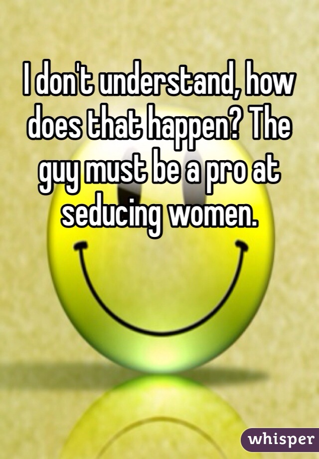 I don't understand, how does that happen? The guy must be a pro at seducing women.