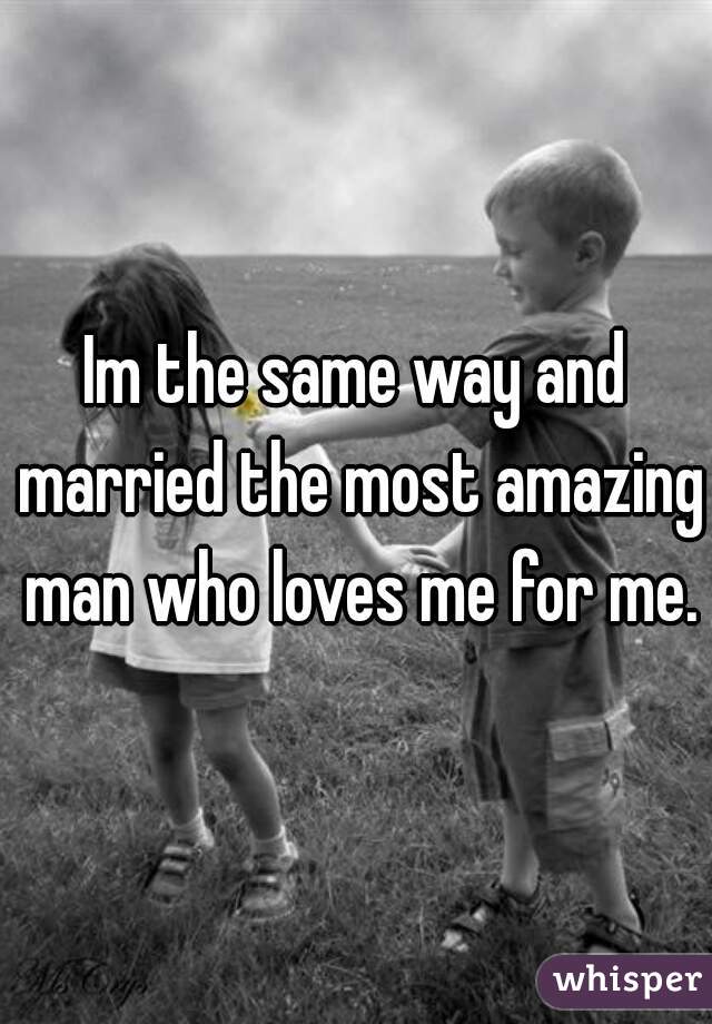 Im the same way and married the most amazing man who loves me for me.