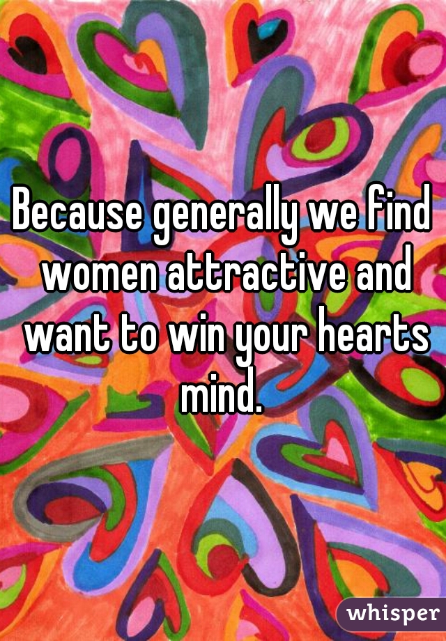 Because generally we find women attractive and want to win your hearts mind. 