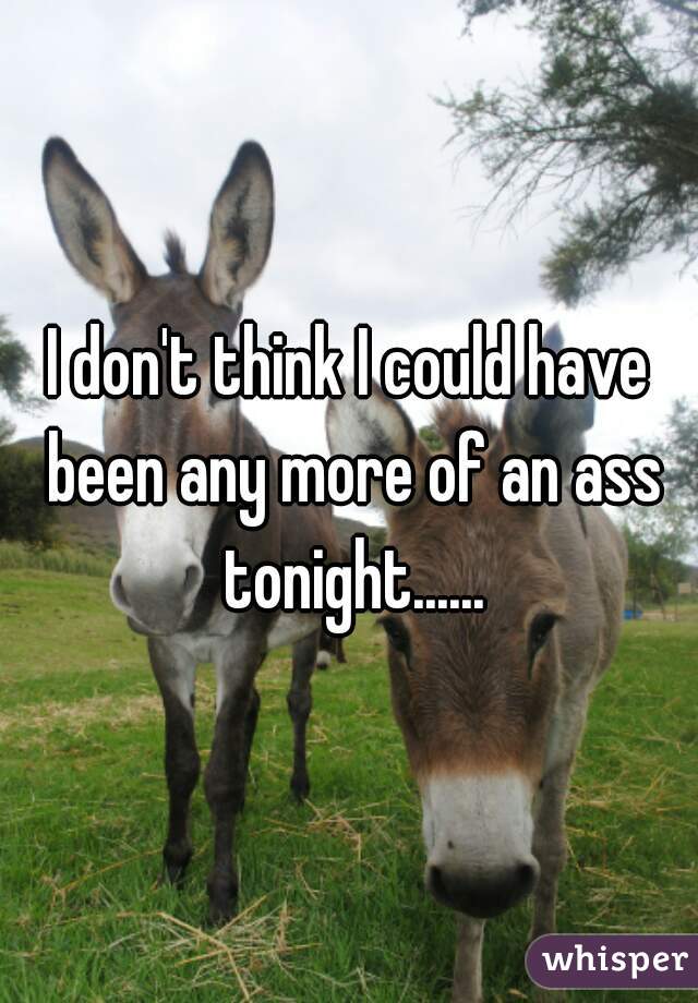 I don't think I could have been any more of an ass tonight......