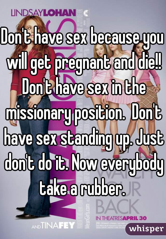 Don't have sex because you will get pregnant and die!! Don't have sex in the missionary position.  Don't have sex standing up. Just don't do it. Now everybody take a rubber. 