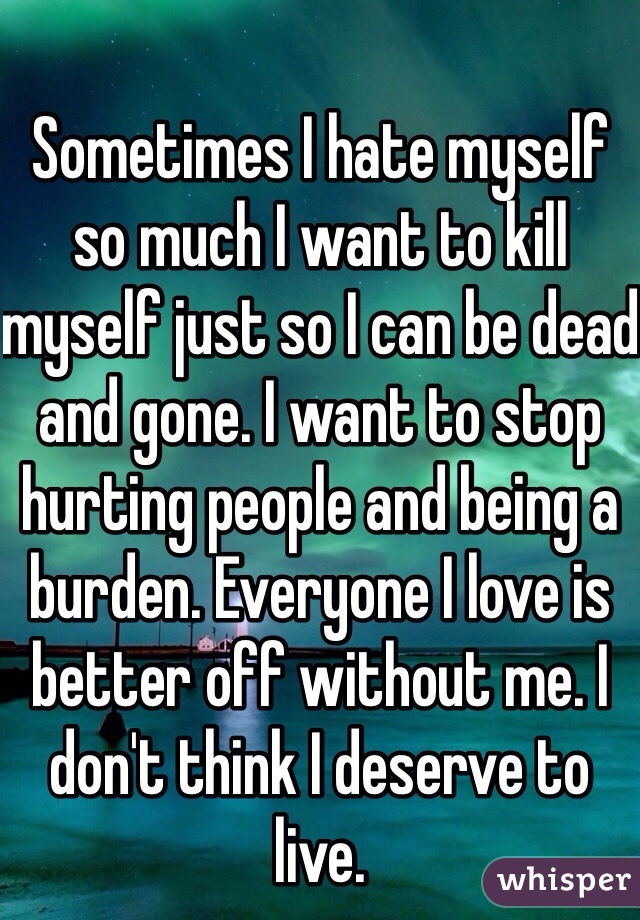 Sometimes I hate myself so much I want to kill myself just so I can be dead and gone. I want to stop hurting people and being a burden. Everyone I love is better off without me. I don't think I deserve to live.