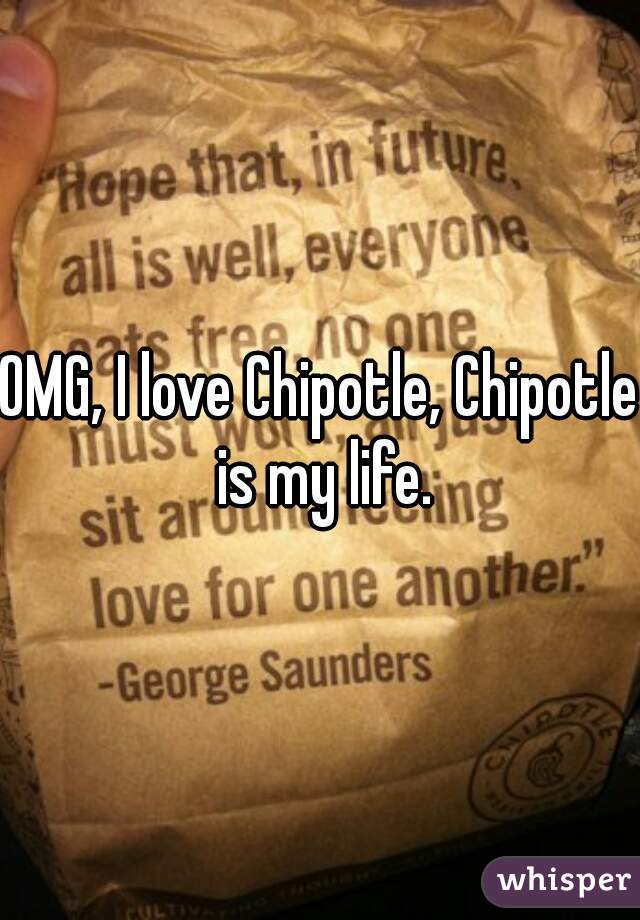 OMG, I love Chipotle, Chipotle is my life.