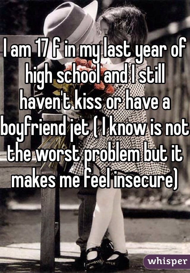 I am 17 f in my last year of high school and I still haven't kiss or have a boyfriend jet ( I know is not the worst problem but it makes me feel insecure)