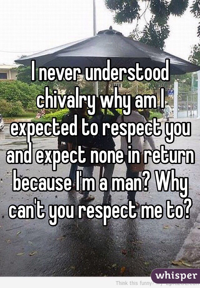I never understood chivalry why am I expected to respect you and expect none in return because I'm a man? Why can't you respect me to?