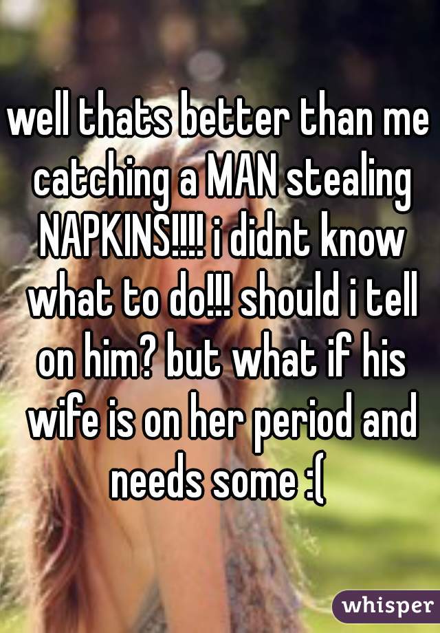 well thats better than me catching a MAN stealing NAPKINS!!!! i didnt know what to do!!! should i tell on him? but what if his wife is on her period and needs some :( 