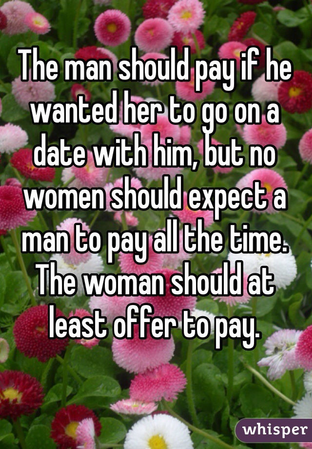 The man should pay if he wanted her to go on a date with him, but no women should expect a man to pay all the time.
The woman should at least offer to pay. 