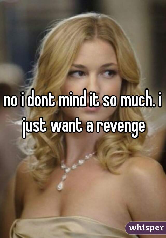no i dont mind it so much. i just want a revenge
