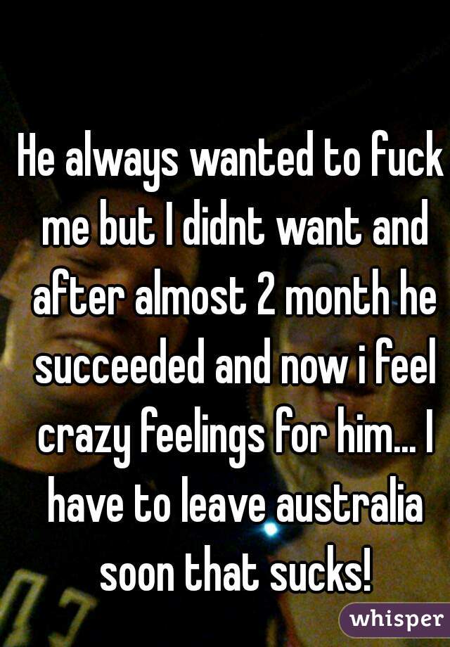 He always wanted to fuck me but I didnt want and after almost 2 month he succeeded and now i feel crazy feelings for him... I have to leave australia soon that sucks!