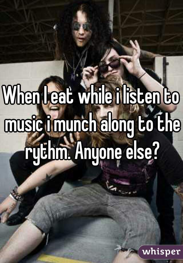When I eat while i listen to music i munch along to the rythm. Anyone else?