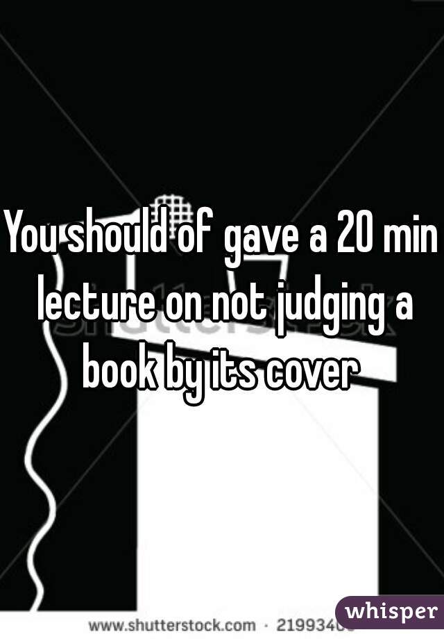 You should of gave a 20 min lecture on not judging a book by its cover 