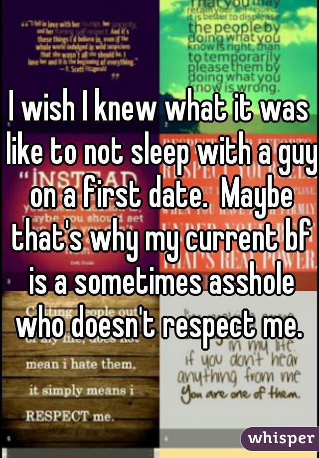 I wish I knew what it was like to not sleep with a guy on a first date.  Maybe that's why my current bf is a sometimes asshole who doesn't respect me. 