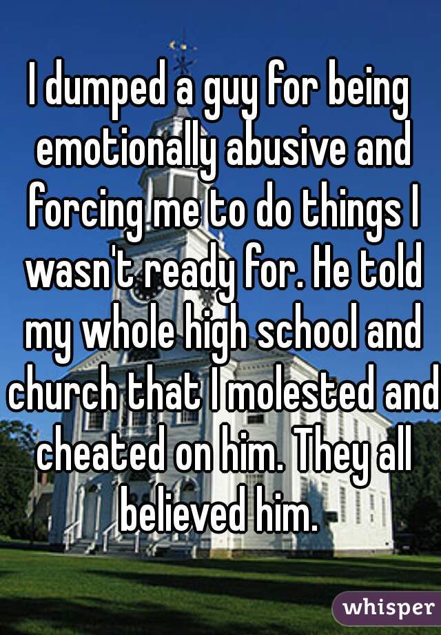 I dumped a guy for being emotionally abusive and forcing me to do things I wasn't ready for. He told my whole high school and church that I molested and cheated on him. They all believed him. 